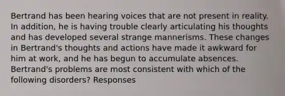 Bertrand has been hearing voices that are not present in reality. In addition, he is having trouble clearly articulating his thoughts and has developed several strange mannerisms. These changes in Bertrand's thoughts and actions have made it awkward for him at work, and he has begun to accumulate absences. Bertrand's problems are most consistent with which of the following disorders? Responses