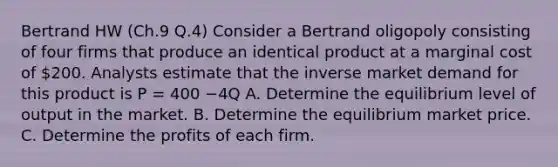 Bertrand HW (Ch.9 Q.4) Consider a Bertrand oligopoly consisting of four firms that produce an identical product at a marginal cost of 200. Analysts estimate that the inverse market demand for this product is P = 400 −4Q A. Determine the equilibrium level of output in the market. B. Determine the equilibrium market price. C. Determine the profits of each firm.