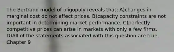 The Bertrand model of oligopoly reveals that: A)changes in marginal cost do not affect prices. B)capacity constraints are not important in determining market performance. C)perfectly competitive prices can arise in markets with only a few firms. D)All of the statements associated with this question are true. Chapter 9