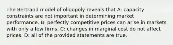 The Bertrand model of oligopoly reveals that A: capacity constraints are not important in determining market performance. B: perfectly competitive prices can arise in markets with only a few firms. C: changes in marginal cost do not affect prices. D: all of the provided statements are true.