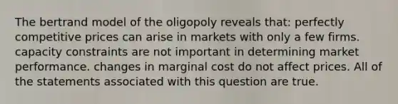 The bertrand model of the oligopoly reveals that: perfectly competitive prices can arise in markets with only a few firms. capacity constraints are not important in determining market performance. changes in marginal cost do not affect prices. All of the statements associated with this question are true.