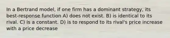 In a Bertrand model, if one firm has a dominant strategy, its best-response function A) does not exist. B) is identical to its rival. C) is a constant. D) is to respond to its rival's price increase with a price decrease