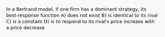 In a Bertrand model, if one firm has a dominant strategy, its best-response function A) does not exist B) is identical to its rival C) is a constant D) is to respond to its rival's price increase with a price decrease