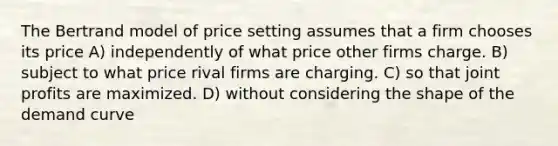 The Bertrand model of price setting assumes that a firm chooses its price A) independently of what price other firms charge. B) subject to what price rival firms are charging. C) so that joint profits are maximized. D) without considering the shape of the demand curve