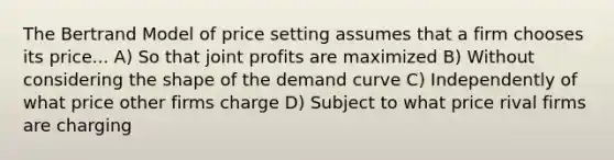 The Bertrand Model of price setting assumes that a firm chooses its price... A) So that joint profits are maximized B) Without considering the shape of the demand curve C) Independently of what price other firms charge D) Subject to what price rival firms are charging