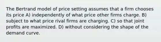 The Bertrand model of price setting assumes that a firm chooses its price A) independently of what price other firms charge. B) subject to what price rival firms are charging. C) so that joint profits are maximized. D) without considering the shape of the demand curve.