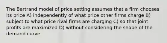 The Bertrand model of price setting assumes that a firm chooses its price A) independently of what price other firms charge B) subject to what price rival firms are charging C) so that joint profits are maximized D) without considering the shape of the demand curve