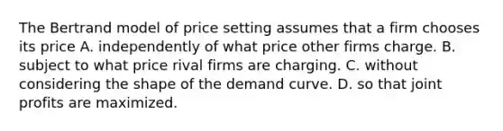 The Bertrand model of price setting assumes that a firm chooses its price A. independently of what price other firms charge. B. subject to what price rival firms are charging. C. without considering the shape of the demand curve. D. so that joint profits are maximized.