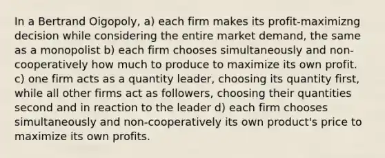 In a Bertrand Oigopoly, a) each firm makes its profit-maximizng decision while considering the entire market demand, the same as a monopolist b) each firm chooses simultaneously and non-cooperatively how much to produce to maximize its own profit. c) one firm acts as a quantity leader, choosing its quantity first, while all other firms act as followers, choosing their quantities second and in reaction to the leader d) each firm chooses simultaneously and non-cooperatively its own product's price to maximize its own profits.