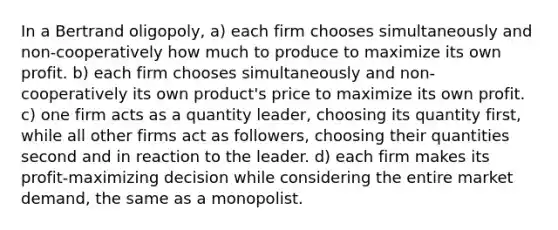 In a Bertrand oligopoly, a) each firm chooses simultaneously and non-cooperatively how much to produce to maximize its own profit. b) each firm chooses simultaneously and non-cooperatively its own product's price to maximize its own profit. c) one firm acts as a quantity leader, choosing its quantity first, while all other firms act as followers, choosing their quantities second and in reaction to the leader. d) each firm makes its profit-maximizing decision while considering the entire market demand, the same as a monopolist.