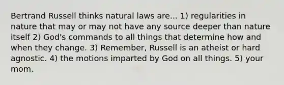 Bertrand Russell thinks natural laws are... 1) regularities in nature that may or may not have any source deeper than nature itself 2) God's commands to all things that determine how and when they change. 3) Remember, Russell is an atheist or hard agnostic. 4) the motions imparted by God on all things. 5) your mom.