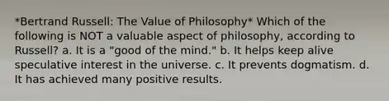 *Bertrand Russell: The Value of Philosophy* Which of the following is NOT a valuable aspect of philosophy, according to Russell? a. It is a "good of the mind." b. It helps keep alive speculative interest in the universe. c. It prevents dogmatism. d. It has achieved many positive results.