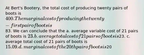 At Bert's Bootery, the total cost of producing twenty pairs of boots is 400. The marginal cost of producing the twenty-first pair of boots is83. We can conclude that the a. average variable cost of 21 pairs of boots is 23. b. average total cost of 21 pairs of boots is23. c. average total cost of 21 pairs of boots is 15.09. d. marginal cost of the 20th pair of boots is20