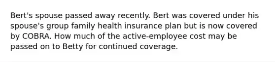 Bert's spouse passed away recently. Bert was covered under his spouse's group family health insurance plan but is now covered by COBRA. How much of the active-employee cost may be passed on to Betty for continued coverage.