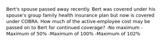 Bert's spouse passed away recently. Bert was covered under his spouse's group family health insurance plan but now is covered under COBRA. How much of the active-employee cost may be passed on to Bert for continued coverage? -No maximum -Maximum of 50% -Maximum of 100% -Maximum of 102%