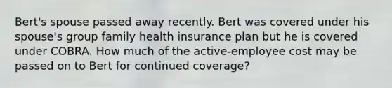 Bert's spouse passed away recently. Bert was covered under his spouse's group family health insurance plan but he is covered under COBRA. How much of the active-employee cost may be passed on to Bert for continued coverage?