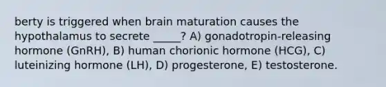 berty is triggered when brain maturation causes the hypothalamus to secrete _____? A) gonadotropin-releasing hormone (GnRH), B) human chorionic hormone (HCG), C) luteinizing hormone (LH), D) progesterone, E) testosterone.