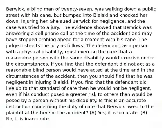 Berwick, a blind man of twenty-seven, was walking down a public street with his cane, but bumped into Bielski and knocked her down, injuring her. She sued Berwick for negligence, and the case was tried to a jury. The evidence showed that Berwick was answering a cell phone call at the time of the accident and may have stopped probing ahead for a moment with his cane. The judge instructs the jury as follows: The defendant, as a person with a physical disability, must exercise the care that a reasonable person with the same disability would exercise under the circumstances. If you find that the defendant did not act as a reasonable blind person would have acted at the time and in the circumstances of the accident, then you should find that he was negligent in injuring Bielski. If you find that the defendant did live up to that standard of care then he would not be negligent, even if his conduct posed a greater risk to others than would be posed by a person without his disability. Is this is an accurate instruction concerning the duty of care that Berwick owed to the plaintiff at the time of the accident? (A) Yes, it is accurate. (B) No, it is inaccurate.