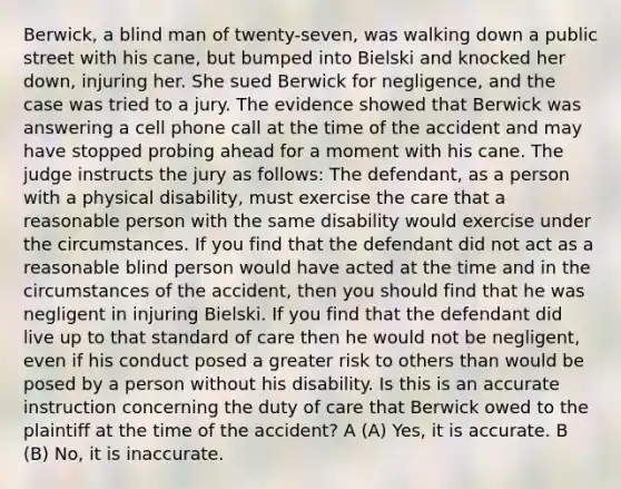 Berwick, a blind man of twenty-seven, was walking down a public street with his cane, but bumped into Bielski and knocked her down, injuring her. She sued Berwick for negligence, and the case was tried to a jury. The evidence showed that Berwick was answering a cell phone call at the time of the accident and may have stopped probing ahead for a moment with his cane. The judge instructs the jury as follows: The defendant, as a person with a physical disability, must exercise the care that a reasonable person with the same disability would exercise under the circumstances. If you find that the defendant did not act as a reasonable blind person would have acted at the time and in the circumstances of the accident, then you should find that he was negligent in injuring Bielski. If you find that the defendant did live up to that standard of care then he would not be negligent, even if his conduct posed a greater risk to others than would be posed by a person without his disability. Is this is an accurate instruction concerning the duty of care that Berwick owed to the plaintiff at the time of the accident? A (A) Yes, it is accurate. B (B) No, it is inaccurate.