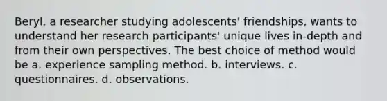 Beryl, a researcher studying adolescents' friendships, wants to understand her research participants' unique lives in-depth and from their own perspectives. The best choice of method would be a. experience sampling method. b. interviews. c. questionnaires. d. observations.