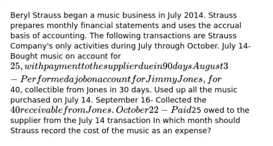 Beryl Strauss began a music business in July 2014. Strauss prepares monthly financial statements and uses the accrual basis of accounting. The following transactions are Strauss Company's only activities during July through October. July 14- Bought music on account for 25, with payment to the supplier due in 90 days August 3- Performed a job on account for Jimmy Jones, for40, collectible from Jones in 30 days. Used up all the music purchased on July 14. September 16- Collected the 40 receivable from Jones. October 22- Paid25 owed to the supplier from the July 14 transaction In which month should Strauss record the cost of the music as an expense?