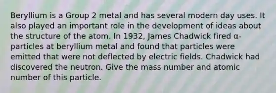 Beryllium is a Group 2 metal and has several modern day uses. It also played an important role in the development of ideas about the structure of the atom. In 1932, James Chadwick fired α-particles at beryllium metal and found that particles were emitted that were not deflected by electric fields. Chadwick had discovered the neutron. Give the mass number and atomic number of this particle.