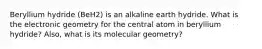 Beryllium hydride (BeH2) is an alkaline earth hydride. What is the electronic geometry for the central atom in beryllium hydride? Also, what is its molecular geometry?