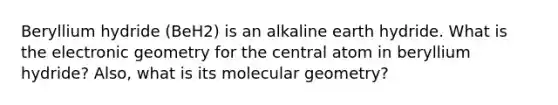 Beryllium hydride (BeH2) is an alkaline earth hydride. What is the electronic geometry for the central atom in beryllium hydride? Also, what is its molecular geometry?