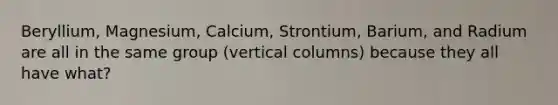 Beryllium, Magnesium, Calcium, Strontium, Barium, and Radium are all in the same group (vertical columns) because they all have what?