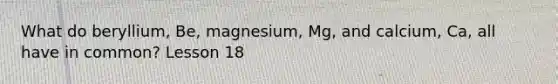 What do beryllium, Be, magnesium, Mg, and calcium, Ca, all have in common? Lesson 18