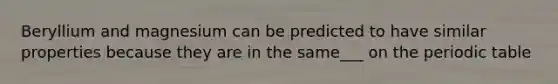 Beryllium and magnesium can be predicted to have similar properties because they are in the same___ on the periodic table