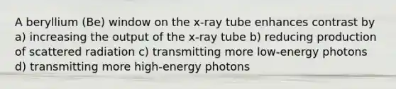 A beryllium (Be) window on the x-ray tube enhances contrast by a) increasing the output of the x-ray tube b) reducing production of scattered radiation c) transmitting more low-energy photons d) transmitting more high-energy photons