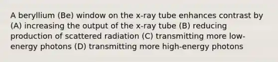 A beryllium (Be) window on the x-ray tube enhances contrast by (A) increasing the output of the x-ray tube (B) reducing production of scattered radiation (C) transmitting more low-energy photons (D) transmitting more high-energy photons