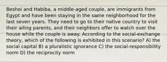Beshoi and Habiba, a middle-aged couple, are immigrants from Egypt and have been staying in the same neighborhood for the last seven years. They need to go to their native country to visit their ailing parents, and their neighbors offer to watch over the house while the couple is away. According to the social-exchange theory, which of the following is exhibited in this scenario? A) the social capital B) a pluralistic ignorance C) the social-responsibility norm D) the reciprocity norm