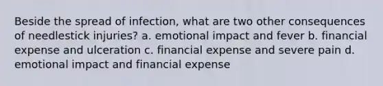 Beside the spread of infection, what are two other consequences of needlestick injuries? a. emotional impact and fever b. financial expense and ulceration c. financial expense and severe pain d. emotional impact and financial expense