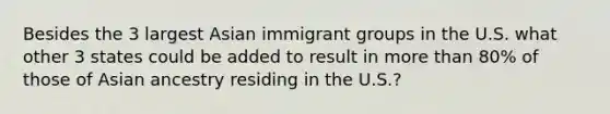 Besides the 3 largest Asian immigrant groups in the U.S. what other 3 states could be added to result in more than 80% of those of Asian ancestry residing in the U.S.?