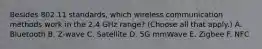 Besides 802.11 standards, which wireless communication methods work in the 2.4 GHz range? (Choose all that apply.) A. Bluetooth B. Z-wave C. Satellite D. 5G mmWave E. Zigbee F. NFC