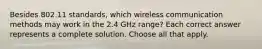 Besides 802.11 standards, which wireless communication methods may work in the 2.4 GHz range? Each correct answer represents a complete solution. Choose all that apply.