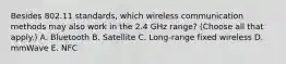 Besides 802.11 standards, which wireless communication methods may also work in the 2.4 GHz range? (Choose all that apply.) A. Bluetooth B. Satellite C. Long-range fixed wireless D. mmWave E. NFC