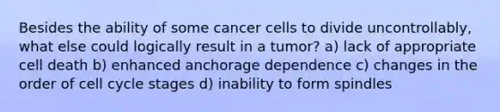 Besides the ability of some cancer cells to divide uncontrollably, what else could logically result in a tumor? a) lack of appropriate cell death b) enhanced anchorage dependence c) changes in the order of cell cycle stages d) inability to form spindles