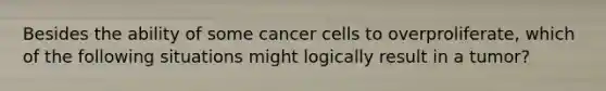 Besides the ability of some cancer cells to overproliferate, which of the following situations might logically result in a tumor?