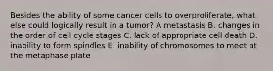 Besides the ability of some cancer cells to overproliferate, what else could logically result in a tumor? A metastasis B. changes in the order of cell cycle stages C. lack of appropriate cell death D. inability to form spindles E. inability of chromosomes to meet at the metaphase plate