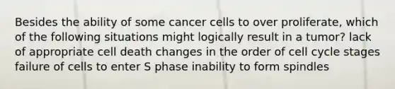 Besides the ability of some cancer cells to over proliferate, which of the following situations might logically result in a tumor? lack of appropriate cell death changes in the order of cell cycle stages failure of cells to enter S phase inability to form spindles