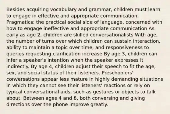 Besides acquiring vocabulary and grammar, children must learn to engage in effective and appropriate communication. Pragmatics: the practical social side of language, concerned with how to engage ineffective and appropriate communication As early as age 2, children are skilled conversationalists With age, the number of turns over which children can sustain interaction, ability to maintain a topic over time, and responsiveness to queries requesting clarification increase By age 3, children can infer a speaker's intention when the speaker expresses it indirectly. By age 4, children adjust their speech to fit the age, sex, and social status of their listeners. Preschoolers' conversations appear less mature in highly demanding situations in which they cannot see their listeners' reactions or rely on typical conversational aids, such as gestures or objects to talk about. Between ages 4 and 8, both conversing and giving directions over the phone improve greatly.