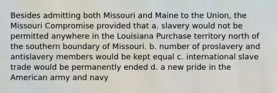 Besides admitting both Missouri and Maine to the Union, the Missouri Compromise provided that a. slavery would not be permitted anywhere in the Louisiana Purchase territory north of the southern boundary of Missouri. b. number of proslavery and antislavery members would be kept equal c. international slave trade would be permanently ended d. a new pride in the American army and navy