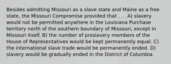 Besides admitting Missouri as a slave state and Maine as a free state, the Missouri Compromise provided that . . . A) slavery would not be permitted anywhere in the Louisiana Purchase territory north of the southern boundary of Missouri, except in Missouri itself. B) the number of proslavery members of the House of Representatives would be kept permanently equal. C) the international slave trade would be permanently ended. D) slavery would be gradually ended in the District of Columbia.