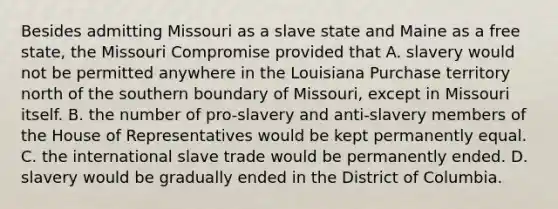 Besides admitting Missouri as a slave state and Maine as a free state, the Missouri Compromise provided that A. slavery would not be permitted anywhere in the Louisiana Purchase territory north of the southern boundary of Missouri, except in Missouri itself. B. the number of pro-slavery and anti-slavery members of the House of Representatives would be kept permanently equal. C. the international slave trade would be permanently ended. D. slavery would be gradually ended in the District of Columbia.