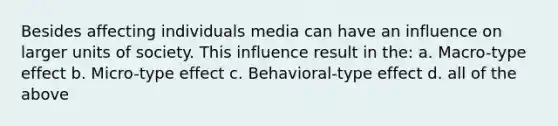 Besides affecting individuals media can have an influence on larger units of society. This influence result in the: a. Macro-type effect b. Micro-type effect c. Behavioral-type effect d. all of the above