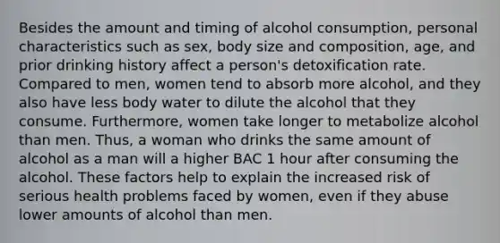 Besides the amount and timing of alcohol consumption, personal characteristics such as sex, body size and composition, age, and prior drinking history affect a person's detoxification rate. Compared to men, women tend to absorb more alcohol, and they also have less body water to dilute the alcohol that they consume. Furthermore, women take longer to metabolize alcohol than men. Thus, a woman who drinks the same amount of alcohol as a man will a higher BAC 1 hour after consuming the alcohol. These factors help to explain the increased risk of serious health problems faced by women, even if they abuse lower amounts of alcohol than men.