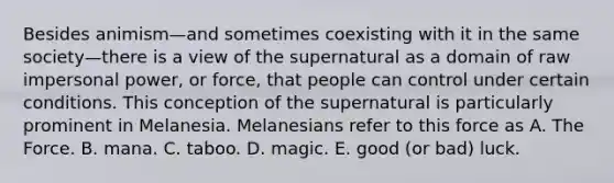 Besides animism—and sometimes coexisting with it in the same society—there is a view of the supernatural as a domain of raw impersonal power, or force, that people can control under certain conditions. This conception of the supernatural is particularly prominent in Melanesia. Melanesians refer to this force as A. The Force. B. mana. C. taboo. D. magic. E. good (or bad) luck.